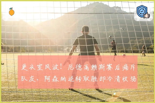 更衣室风波！厄德高赖斯赛后痛斥队友，阿森纳逆转取胜却冷清收场