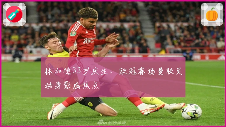林加德33岁庆生，欧冠赛场曼联灵动身影成焦点