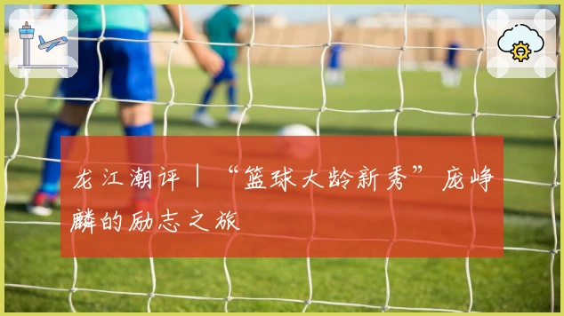 龙江潮评｜“篮球大龄新秀”庞峥麟的励志之旅