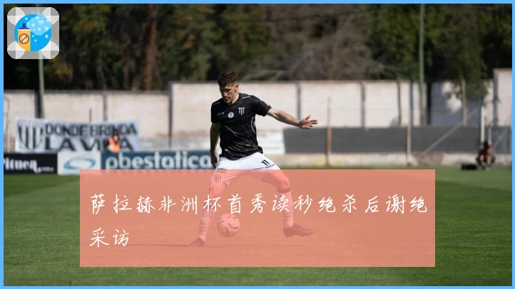 萨拉赫非洲杯首秀读秒绝杀后谢绝采访