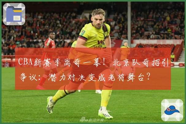 CBA新赛季离奇一幕！北京队奇招引争议：潜力对决变成老将舞台？