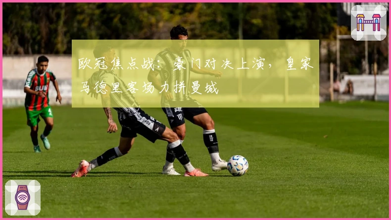 欧冠焦点战：豪门对决上演，皇家马德里客场力拼曼城