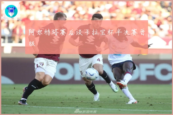 阿尔特塔赛后谈卡拉宝杯半决赛晋级