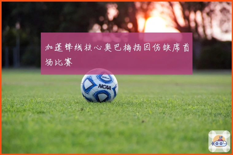 加蓬锋线核心奥巴梅扬因伤缺席首场比赛