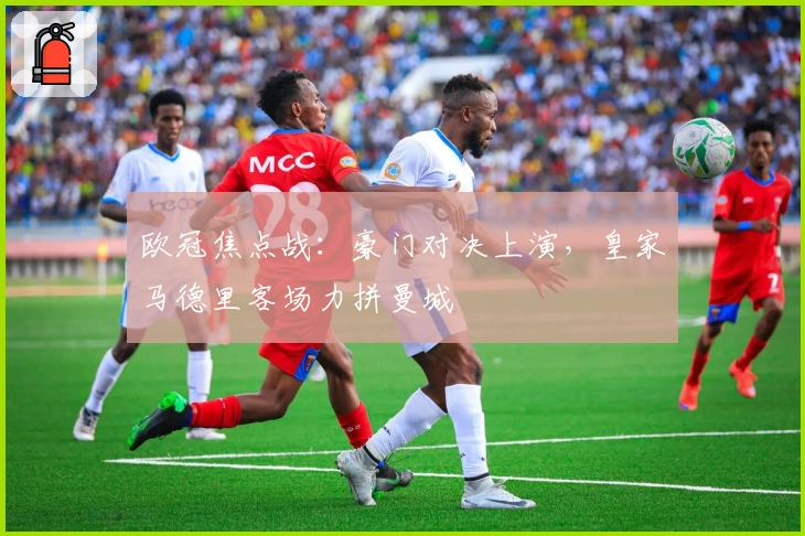 欧冠焦点战：豪门对决上演，皇家马德里客场力拼曼城