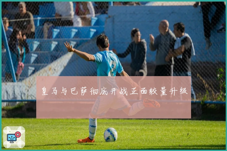 皇马与巴萨彻底开战正面较量升级