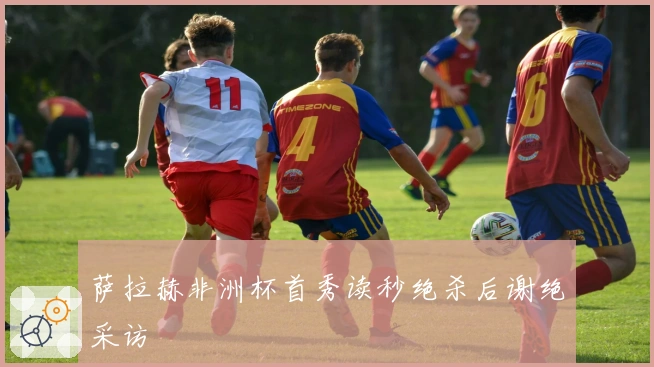 萨拉赫非洲杯首秀读秒绝杀后谢绝采访