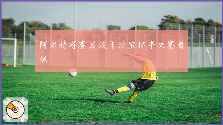 阿尔特塔赛后谈卡拉宝杯半决赛晋级